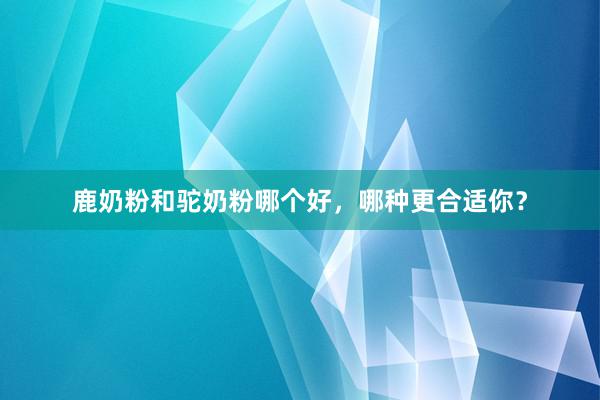 鹿奶粉和驼奶粉哪个好，哪种更合适你？